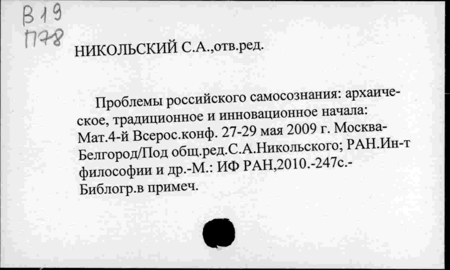 ﻿НИКОЛЬСКИЙ С.А.,отв.ред.
Проблемы российского самосознания: архаическое традиционное и инновационное начала: Мат 4 й Всерос.конф. 27.29 мая 2009 г. Москва^ Белгород/Под общ.ред.С.А.Никольского, РАН. философии и др.-М.: ИФ РАН,2010.-2 с.-
Библогр.в примеч.